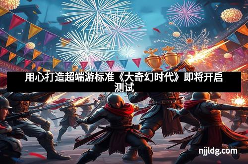 用心打造超端游标准《大奇幻时代》即将开启测试